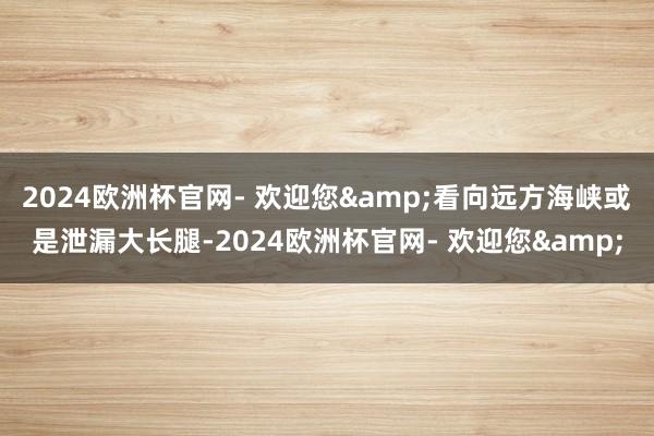 2024欧洲杯官网- 欢迎您&看向远方海峡或是泄漏大长腿-2024欧洲杯官网- 欢迎您&