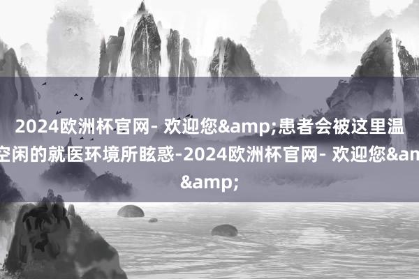 2024欧洲杯官网- 欢迎您&患者会被这里温馨空闲的就医环境所眩惑-2024欧洲杯官网- 欢迎您&