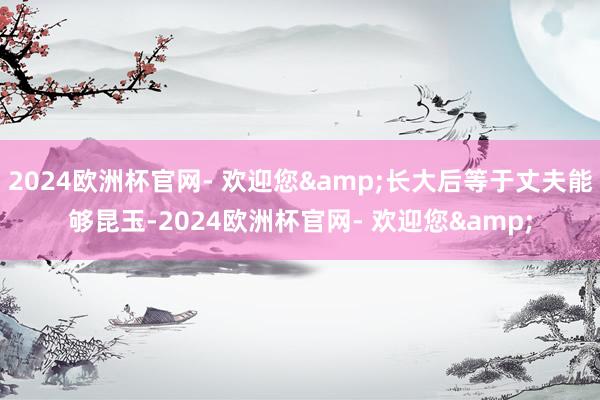 2024欧洲杯官网- 欢迎您&长大后等于丈夫能够昆玉-2024欧洲杯官网- 欢迎您&