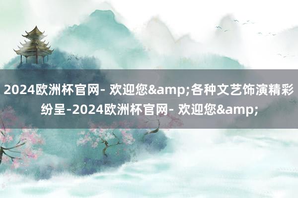 2024欧洲杯官网- 欢迎您&各种文艺饰演精彩纷呈-2024欧洲杯官网- 欢迎您&