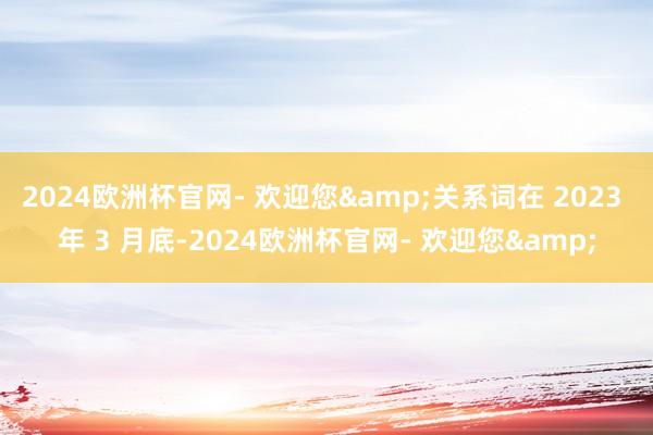 2024欧洲杯官网- 欢迎您&关系词在 2023 年 3 月底-2024欧洲杯官网- 欢迎您&