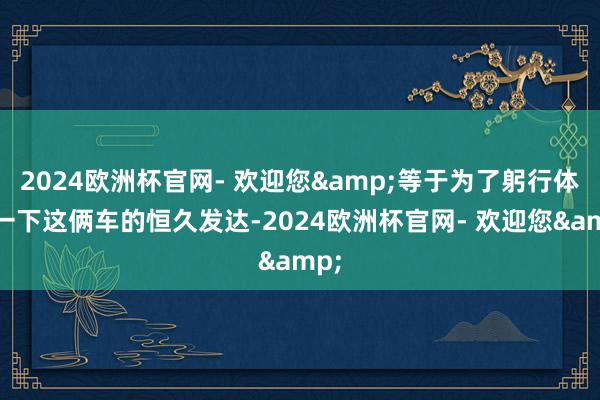 2024欧洲杯官网- 欢迎您&等于为了躬行体验一下这俩车的恒久发达-2024欧洲杯官网- 欢迎您&