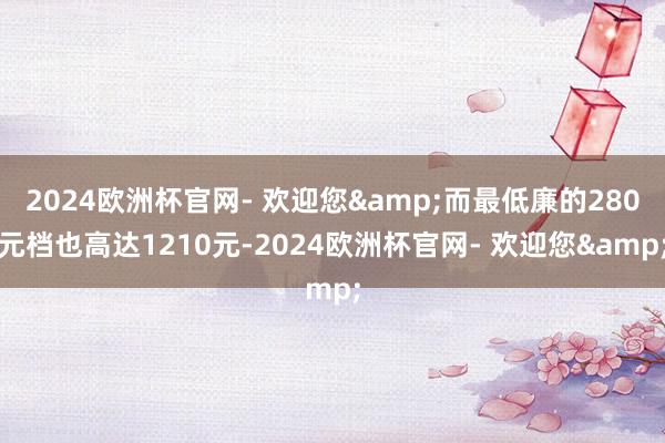 2024欧洲杯官网- 欢迎您&而最低廉的280元档也高达1210元-2024欧洲杯官网- 欢迎您&
