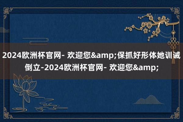 2024欧洲杯官网- 欢迎您&保抓好形体她训诫倒立-2024欧洲杯官网- 欢迎您&