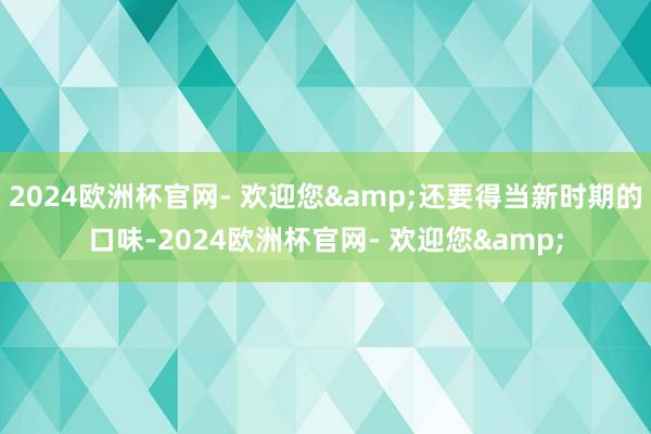 2024欧洲杯官网- 欢迎您&还要得当新时期的口味-2024欧洲杯官网- 欢迎您&