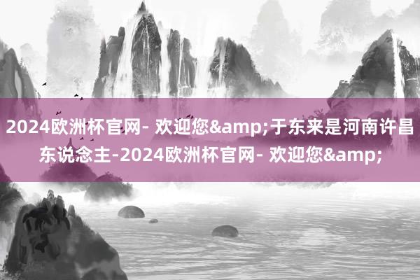 2024欧洲杯官网- 欢迎您&于东来是河南许昌东说念主-2024欧洲杯官网- 欢迎您&