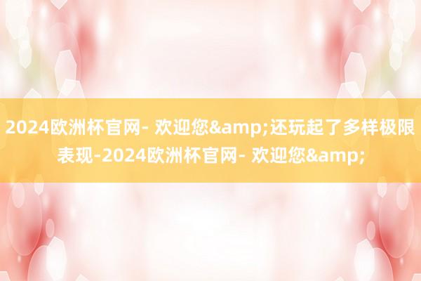 2024欧洲杯官网- 欢迎您&还玩起了多样极限表现-2024欧洲杯官网- 欢迎您&