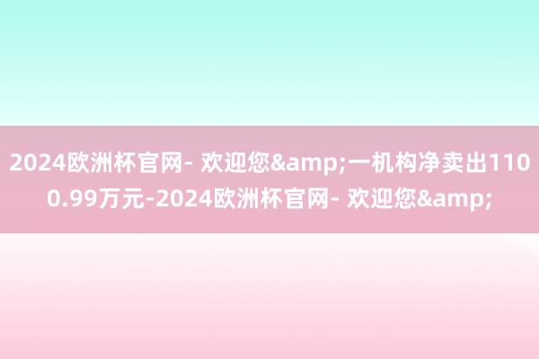 2024欧洲杯官网- 欢迎您&一机构净卖出1100.99万元-2024欧洲杯官网- 欢迎您&