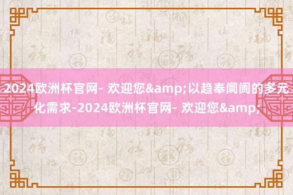 2024欧洲杯官网- 欢迎您&以趋奉阛阓的多元化需求-2024欧洲杯官网- 欢迎您&