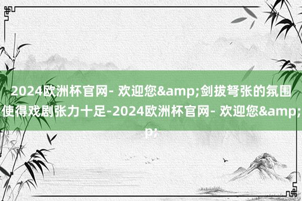 2024欧洲杯官网- 欢迎您&剑拔弩张的氛围使得戏剧张力十足-2024欧洲杯官网- 欢迎您&