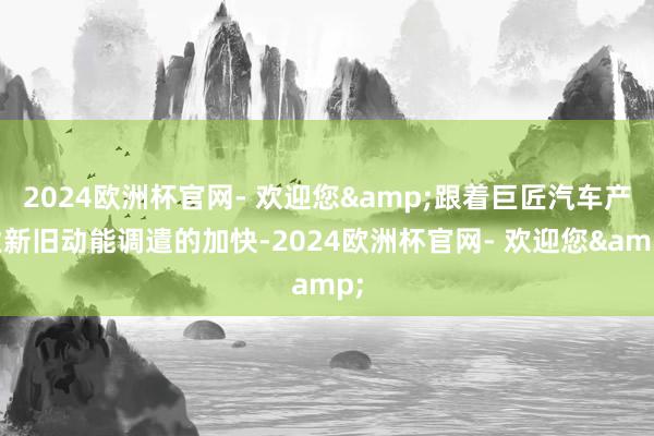 2024欧洲杯官网- 欢迎您&跟着巨匠汽车产业新旧动能调遣的加快-2024欧洲杯官网- 欢迎您&