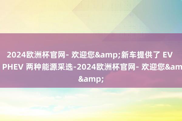 2024欧洲杯官网- 欢迎您&新车提供了 EV 和 PHEV 两种能源采选-2024欧洲杯官网- 欢迎您&