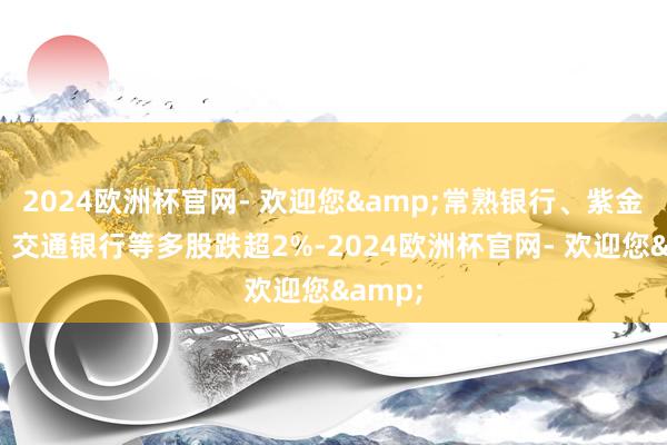 2024欧洲杯官网- 欢迎您&常熟银行、紫金银行、交通银行等多股跌超2%-2024欧洲杯官网- 欢迎您&