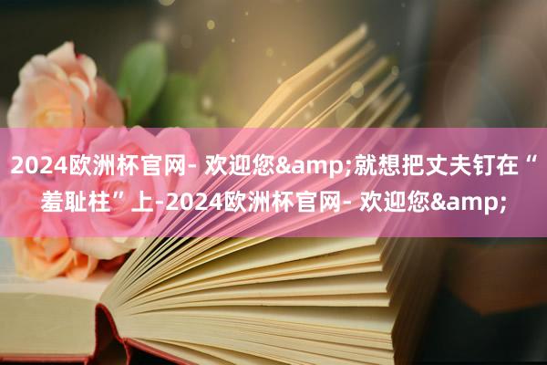 2024欧洲杯官网- 欢迎您&就想把丈夫钉在“羞耻柱”上-2024欧洲杯官网- 欢迎您&