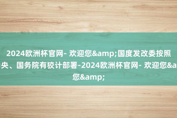 2024欧洲杯官网- 欢迎您&国度发改委按照党中央、国务院有狡计部署-2024欧洲杯官网- 欢迎您&