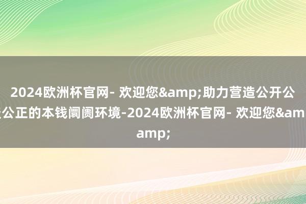 2024欧洲杯官网- 欢迎您&助力营造公开公谈公正的本钱阛阓环境-2024欧洲杯官网- 欢迎您&
