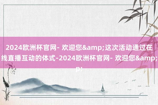 2024欧洲杯官网- 欢迎您&这次活动通过在线直播互动的体式-2024欧洲杯官网- 欢迎您&