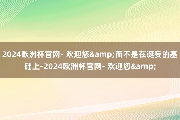 2024欧洲杯官网- 欢迎您&而不是在诞妄的基础上-2024欧洲杯官网- 欢迎您&