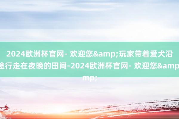 2024欧洲杯官网- 欢迎您&玩家带着爱犬沿途行走在夜晚的田间-2024欧洲杯官网- 欢迎您&