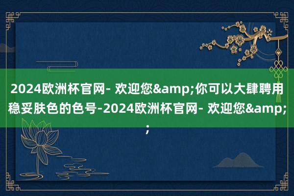 2024欧洲杯官网- 欢迎您&你可以大肆聘用稳妥肤色的色号-2024欧洲杯官网- 欢迎您&