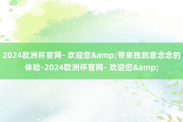 2024欧洲杯官网- 欢迎您&带来独到意念念的体验-2024欧洲杯官网- 欢迎您&