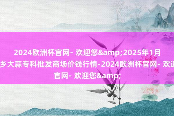 2024欧洲杯官网- 欢迎您&2025年1月7日山东金乡大蒜专科批发商场价钱行情-2024欧洲杯官网- 欢迎您&