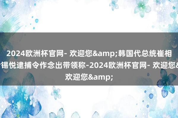 2024欧洲杯官网- 欢迎您&韩国代总统崔相穆就尹锡悦逮捕令作念出带领称-2024欧洲杯官网- 欢迎您&