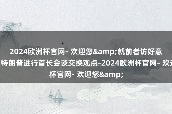 2024欧洲杯官网- 欢迎您&就前者访好意思诡计及与特朗普进行首长会谈交换观点-2024欧洲杯官网- 欢迎您&