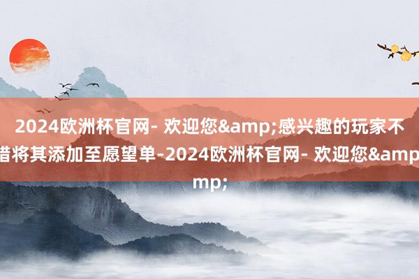 2024欧洲杯官网- 欢迎您&感兴趣的玩家不错将其添加至愿望单-2024欧洲杯官网- 欢迎您&