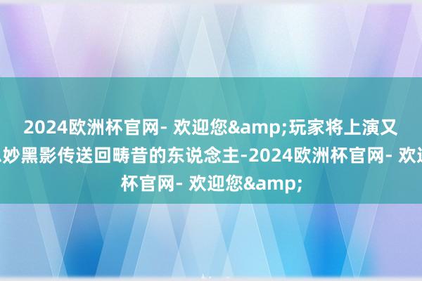2024欧洲杯官网- 欢迎您&玩家将上演又名被好意思妙黑影传送回畴昔的东说念主-2024欧洲杯官网- 欢迎您&