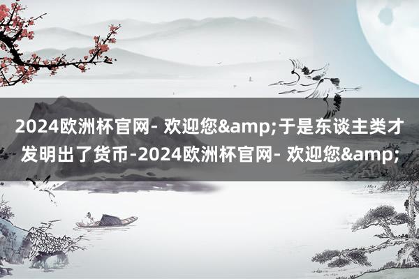 2024欧洲杯官网- 欢迎您&于是东谈主类才发明出了货币-2024欧洲杯官网- 欢迎您&