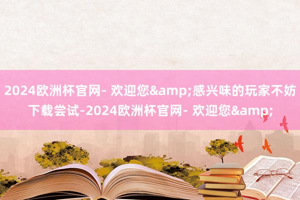 2024欧洲杯官网- 欢迎您&感兴味的玩家不妨下载尝试-2024欧洲杯官网- 欢迎您&