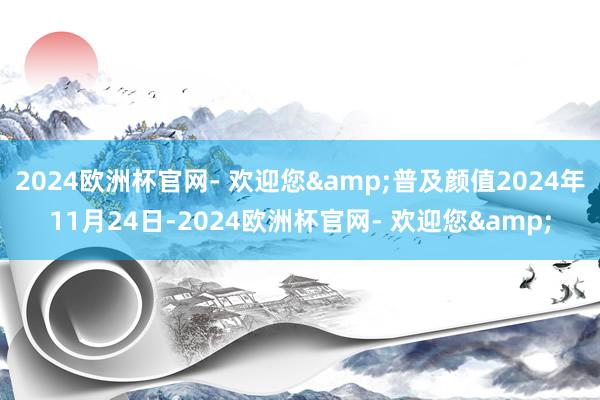 2024欧洲杯官网- 欢迎您&普及颜值2024年11月24日-2024欧洲杯官网- 欢迎您&