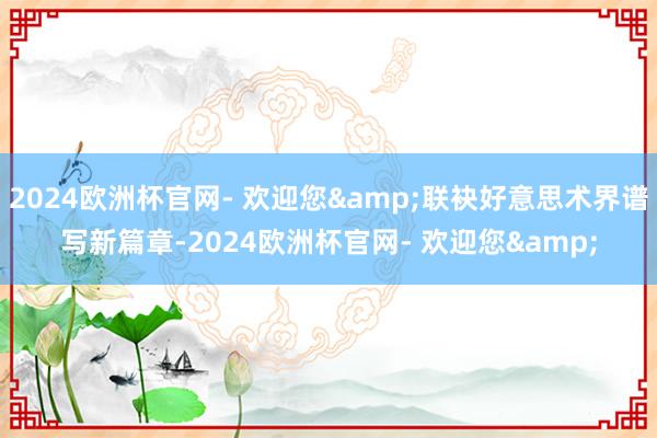 2024欧洲杯官网- 欢迎您&联袂好意思术界谱写新篇章-2024欧洲杯官网- 欢迎您&