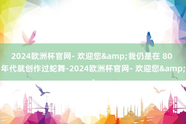 2024欧洲杯官网- 欢迎您&我仍是在 80 年代就创作过蛇舞-2024欧洲杯官网- 欢迎您&