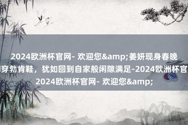 2024欧洲杯官网- 欢迎您&姜妍现身春晚临了一次彩排，脚穿勃肯鞋，犹如回到自家般闲隙满足-2024欧洲杯官网- 欢迎您&