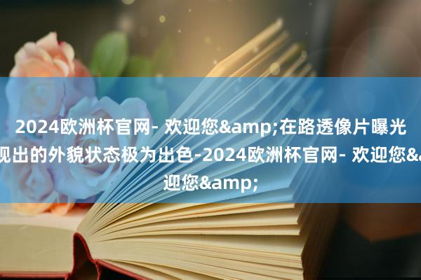 2024欧洲杯官网- 欢迎您&在路透像片曝光时展现出的外貌状态极为出色-2024欧洲杯官网- 欢迎您&