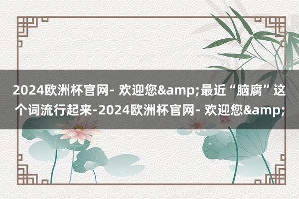 2024欧洲杯官网- 欢迎您&　　最近“脑腐”这个词流行起来-2024欧洲杯官网- 欢迎您&
