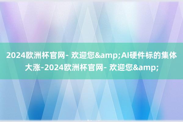 2024欧洲杯官网- 欢迎您&　　AI硬件标的集体大涨-2024欧洲杯官网- 欢迎您&