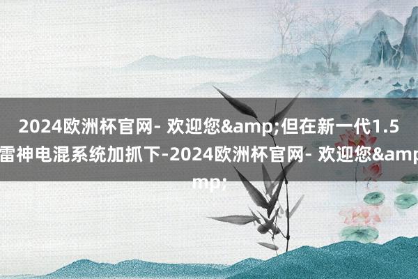 2024欧洲杯官网- 欢迎您&但在新一代1.5L雷神电混系统加抓下-2024欧洲杯官网- 欢迎您&