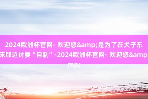 2024欧洲杯官网- 欢迎您&是为了在犬子东床那边讨要“自制”-2024欧洲杯官网- 欢迎您&