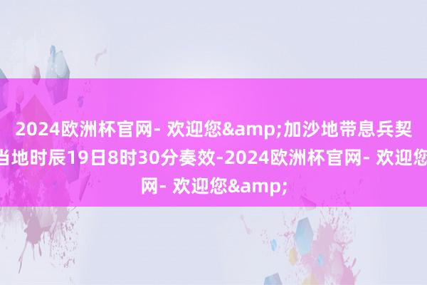 2024欧洲杯官网- 欢迎您&加沙地带息兵契约将于当地时辰19日8时30分奏效-2024欧洲杯官网- 欢迎您&