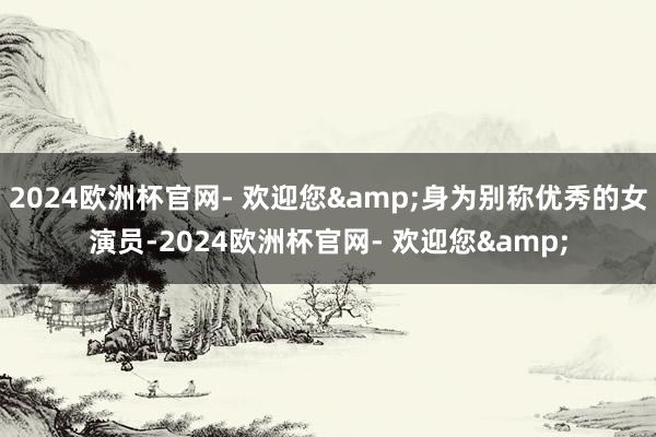 2024欧洲杯官网- 欢迎您&身为别称优秀的女演员-2024欧洲杯官网- 欢迎您&