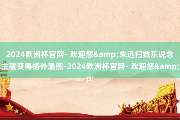 2024欧洲杯官网- 欢迎您&朱迅扫数东说念主就变得格外温煦-2024欧洲杯官网- 欢迎您&