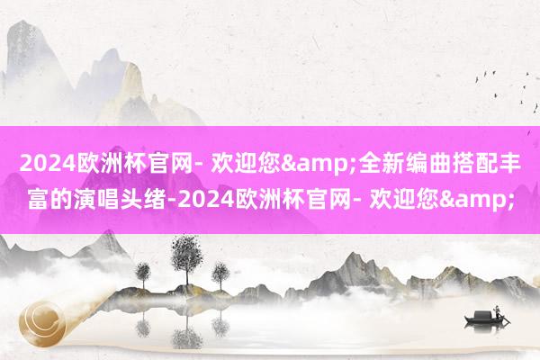 2024欧洲杯官网- 欢迎您&全新编曲搭配丰富的演唱头绪-2024欧洲杯官网- 欢迎您&