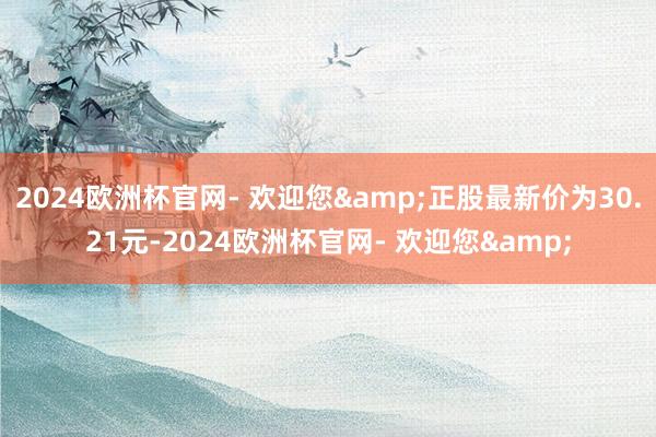 2024欧洲杯官网- 欢迎您&正股最新价为30.21元-2024欧洲杯官网- 欢迎您&
