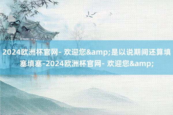 2024欧洲杯官网- 欢迎您&是以说期间还算填塞填塞-2024欧洲杯官网- 欢迎您&