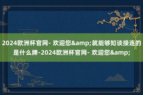 2024欧洲杯官网- 欢迎您&就能够知谈接连的是什么牌-2024欧洲杯官网- 欢迎您&