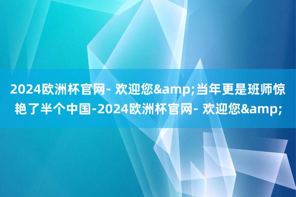 2024欧洲杯官网- 欢迎您&当年更是班师惊艳了半个中国-2024欧洲杯官网- 欢迎您&