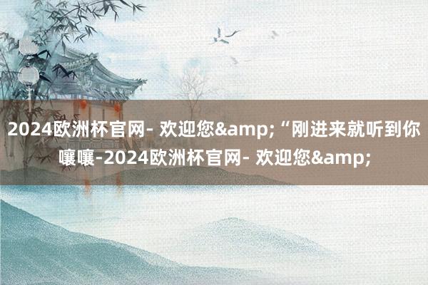 2024欧洲杯官网- 欢迎您&“刚进来就听到你嚷嚷-2024欧洲杯官网- 欢迎您&